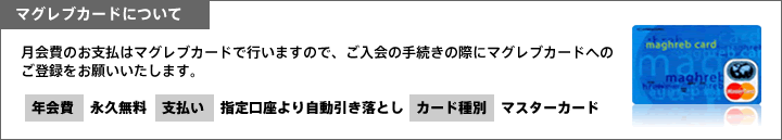 マグレブカードについて　月会費のお支払はマグレブカードで行いますので、ご入会の手続きの際にマグレブカードへのご登録をお願いいたします。年会費：永久無料　支払い：指定口座より自動引き落とし　カード種別：マスターカード