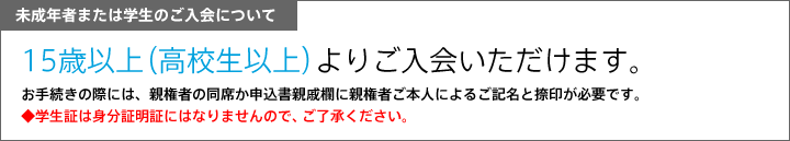 未成年者または学生のご入会について　15歳以上（高校生以上）よりご入会いただけます。　お手続きの際には、親権者の同席か申込書親戚欄に親権者ご本人によるご記名と捺印が必要です。　◆学生証は身分証明証にはなりませんので、ご了承ください。